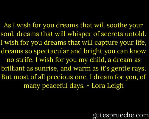 As I wish for you dreams that will soothe your soul, dreams that will whisper of secrets untold. I wish for you dreams that will capture your life, dreams so spectacular and bright you can know no strife. I wish for you my child, a dream as brilliant as sunrise, and warm as it's gentle rays. But most of all precious one, I dream for you, of many peaceful days. - Lora Leigh