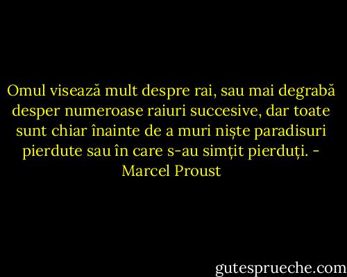 Omul visează mult despre rai, sau mai degrabă desper numeroase raiuri succesive, dar toate sunt chiar înainte de a muri niște paradisuri pierdute sau în care s-au simțit pierduți. - Marcel Proust
