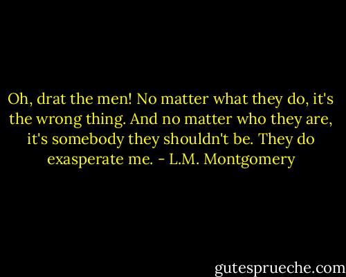 Oh, drat the men! No matter what they do, it's the wrong thing. And no matter who they are, it's somebody they shouldn't be. They do exasperate me. - L.M. Montgomery