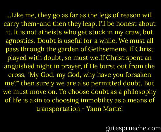 ...Like me, they go as far as the legs of reason will carry them-and then they leap.<br />I'll be honest about it. It is not atheists who get stuck in my craw, but agnostics. Doubt is useful for a while. We must all pass through the garden of Gethsemene. If Christ played with doubt, so must we.If Christ spent an anguished night in prayer, if He burst out from the cross, "My God, my God, why have you forsaken me?" then surely we are also permitted doubt. But we must move on. To choose doubt as a philosophy of life is akin to choosing immobility as a means of transportation - Yann Martel