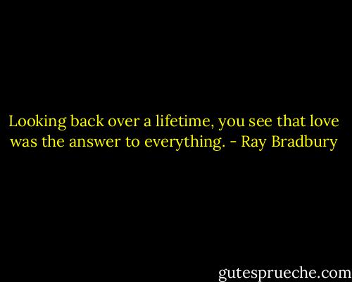 Looking back over a lifetime, you see that love was the answer to everything. - Ray Bradbury