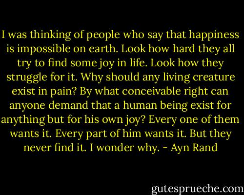 I was thinking of people who say that happiness is impossible on earth. Look how hard they all try to find some joy in life. Look how they struggle for it. Why should any living creature exist in pain? By what conceivable right can anyone demand that a human being exist for anything but for his own joy? Every one of them wants it. Every part of him wants it. But they never find it. I wonder why. - Ayn Rand