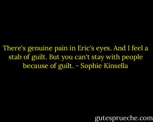 There's genuine pain in Eric's eyes. And I feel a stab of guilt. But you can't stay with people because of guilt. - Sophie Kinsella