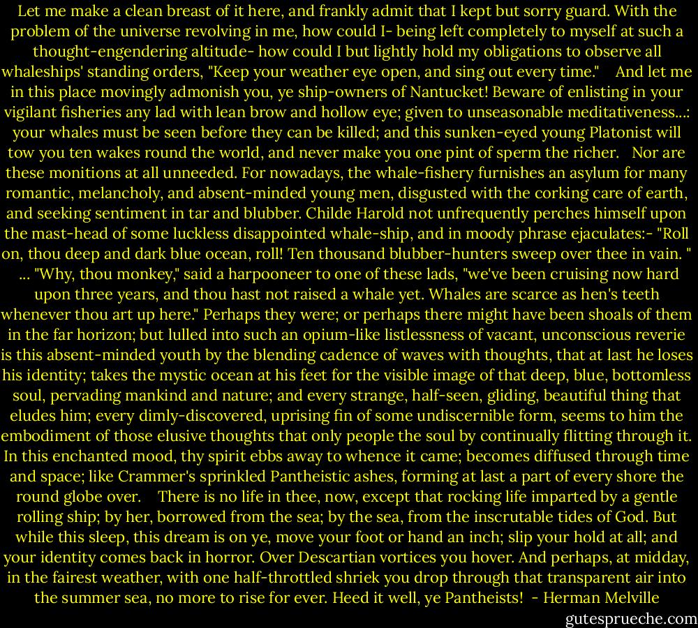 Let me make a clean breast of it here, and frankly admit that I kept but sorry guard. With the problem of the universe revolving in me, how could I- being left completely to myself at such a thought-engendering altitude- how could I but lightly hold my obligations to observe all whaleships' standing orders, "Keep your weather eye open, and sing out every time." <br /><br /> And let me in this place movingly admonish you, ye ship-owners of Nantucket! Beware of enlisting in your vigilant fisheries any lad with lean brow and hollow eye; given to unseasonable meditativeness...: your whales must be seen before they can be killed; and this sunken-eyed young Platonist will tow you ten wakes round the world, and never make you one pint of sperm the richer. <br /><br />Nor are these monitions at all unneeded. For nowadays, the whale-fishery furnishes an asylum for many romantic, melancholy, and absent-minded young men, disgusted with the corking care of earth, and seeking sentiment in tar and blubber. Childe Harold not unfrequently perches himself upon the mast-head of some luckless disappointed whale-ship, and in moody phrase ejaculates:- "Roll on, thou deep and dark blue ocean, roll! Ten thousand blubber-hunters sweep over thee in vain. "<br /><br />... "Why, thou monkey," said a harpooneer to one of these lads, "we've been cruising now hard upon three years, and thou hast not raised a whale yet. Whales are scarce as hen's teeth whenever thou art up here." Perhaps they were; or perhaps there might have been shoals of them in the far horizon; but lulled into such an opium-like listlessness of vacant, unconscious reverie is this absent-minded youth by the blending cadence of waves with thoughts, that at last he loses his identity; takes the mystic ocean at his feet for the visible image of that deep, blue, bottomless soul, pervading mankind and nature; and every strange, half-seen, gliding, beautiful thing that eludes him; every dimly-discovered, uprising fin of some undiscernible form, seems to him the embodiment of those elusive thoughts that only people the soul by continually flitting through it. In this enchanted mood, thy spirit ebbs away to whence it came; becomes diffused through time and space; like Crammer's sprinkled Pantheistic ashes, forming at last a part of every shore the round globe over. <br /><br /> There is no life in thee, now, except that rocking life imparted by a gentle rolling ship; by her, borrowed from the sea; by the sea, from the inscrutable tides of God. But while this sleep, this dream is on ye, move your foot or hand an inch; slip your hold at all; and your identity comes back in horror. Over Descartian vortices you hover. And perhaps, at midday, in the fairest weather, with one half-throttled shriek you drop through that transparent air into the summer sea, no more to rise for ever. Heed it well, ye Pantheists!  - Herman Melville