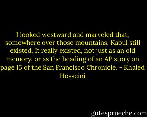 I looked westward and marveled that, somewhere over those mountains, Kabul still existed. It really existed, not just as an old memory, or as the heading of an AP story on page 15 of the San Francisco Chronicle. - Khaled Hosseini