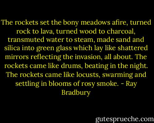 The rockets set the bony meadows afire, turned rock to lava, turned wood to charcoal, transmuted water to steam, made sand and silica into green glass which lay like shattered mirrors reflecting the invasion, all about. The rockets came like drums, beating in the night. The rockets came like locusts, swarming and settling in blooms of rosy smoke. - Ray Bradbury
