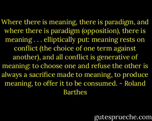 Where there is meaning, there is paradigm, and where there is paradigm (opposition), there is meaning . . . elliptically put: meaning rests on conflict (the choice of one term against another), and all conflict is generative of meaning: to choose one and refuse the other is always a sacrifice made to meaning, to produce meaning, to offer it to be consumed. - Roland Barthes