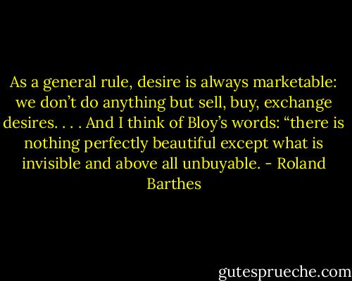 As a general rule, desire is always marketable: we don’t do anything but sell, buy, exchange desires. . . . And I think of Bloy’s words: “there is nothing perfectly beautiful except what is invisible and above all unbuyable. - Roland Barthes