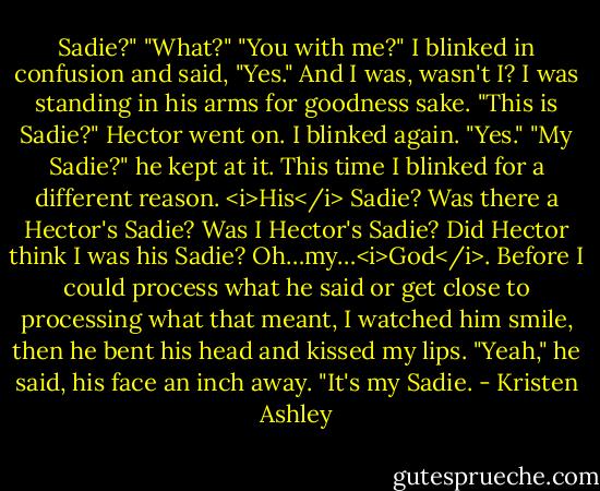 Sadie?"<br />"What?"<br />"You with me?"<br />I blinked in confusion and said, "Yes." And I was, wasn't I? I was standing in his arms for goodness sake.<br />"This is Sadie?" Hector went on.<br />I blinked again. "Yes."<br />"My Sadie?" he kept at it.<br />This time I blinked for a different reason.<br /><i>His</i> Sadie? Was there a Hector's Sadie? Was I Hector's Sadie? Did Hector think I was his Sadie?<br />Oh…my…<i>God</i>.<br />Before I could process what he said or get close to processing what that meant, I watched him smile, then he bent his head and kissed my lips.<br />"Yeah," he said, his face an inch away. "It's my Sadie. - Kristen Ashley