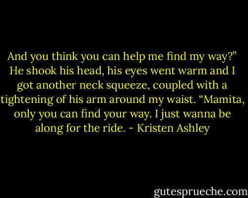 And you think you can help me find my way?”<br />He shook his head, his eyes went warm and I got another neck squeeze, coupled with a tightening of his arm around my waist. “Mamita, only you can find your way. I just wanna be along for the ride. - Kristen Ashley