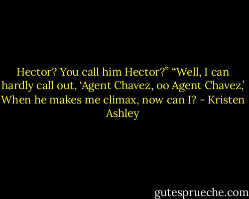 Hector? You call him Hector?”<br />“Well, I can hardly call out, ‘Agent Chavez, oo Agent Chavez,’ When he makes me climax, now can I? - Kristen Ashley