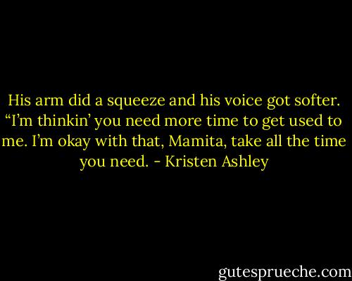 His arm did a squeeze and his voice got softer. “I’m thinkin’ you need more time to get used to me. I’m okay with that, Mamita, take all the time you need. - Kristen Ashley