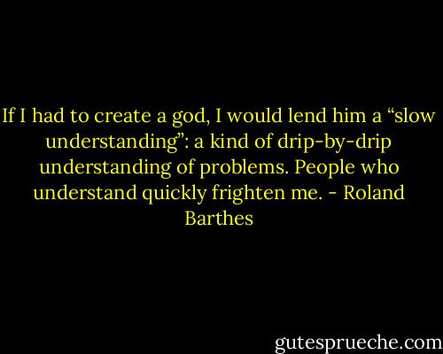 If I had to create a god, I would lend him a “slow understanding”: a kind of drip-by-drip understanding of problems. People who understand quickly frighten me. - Roland Barthes