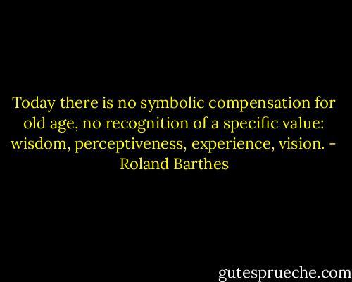 Today there is no symbolic compensation for old age, no recognition of a specific value: wisdom, perceptiveness, experience, vision. - Roland Barthes