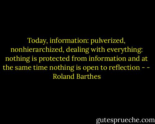 Today, information: pulverized, nonhierarchized, dealing with everything: nothing is protected from information and at the same time nothing is open to reflection - - Roland Barthes