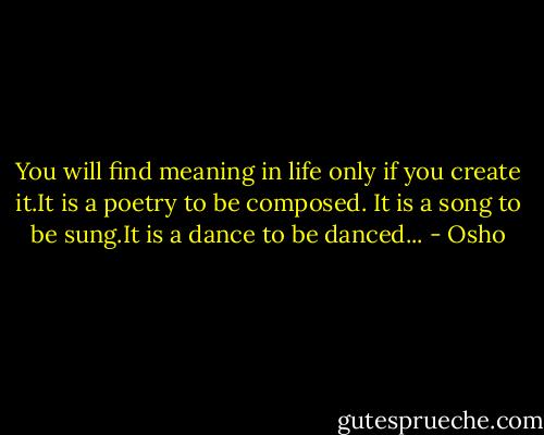 You will find meaning in life<br />only if you create it.It is a poetry to be composed.<br />It is a song to be sung.It is a dance to be danced... - Osho
