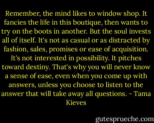 Remember, the mind likes to window shop. It fancies the life in this boutique, then wants to try on the boots in another. But the soul invests all of itself. It's not as casual or as distracted by fashion, sales, promises or ease of acquisition. It's not interested in possibility. It pitches toward destiny. That's why you will never know a sense of ease, even when you come up with answers, unless you choose to listen to the answer that will take away all questions. - Tama Kieves