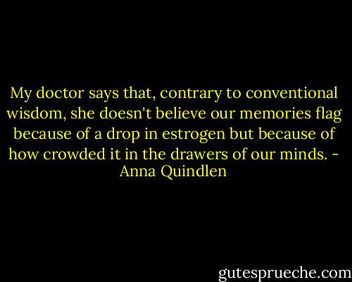 My doctor says that, contrary to conventional wisdom, she doesn't believe our memories flag because of a drop in estrogen but because of how crowded it in the drawers of our minds. - Anna Quindlen