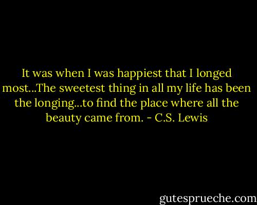 It was when I was happiest that I longed most...The sweetest thing in all my life has been the longing...to find the place where all the beauty came from. - C.S. Lewis