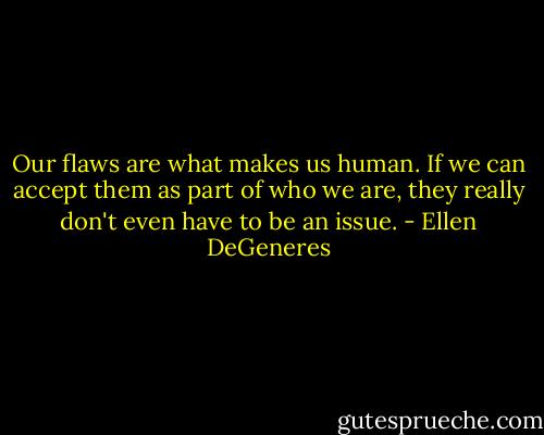 Our flaws are what makes us human. If we can accept them as part of who we are, they really don't even have to be an issue. - Ellen DeGeneres