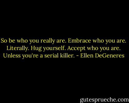 So be who you really are. Embrace who you are. Literally. Hug yourself. Accept who you are. Unless you're a serial killer. - Ellen DeGeneres