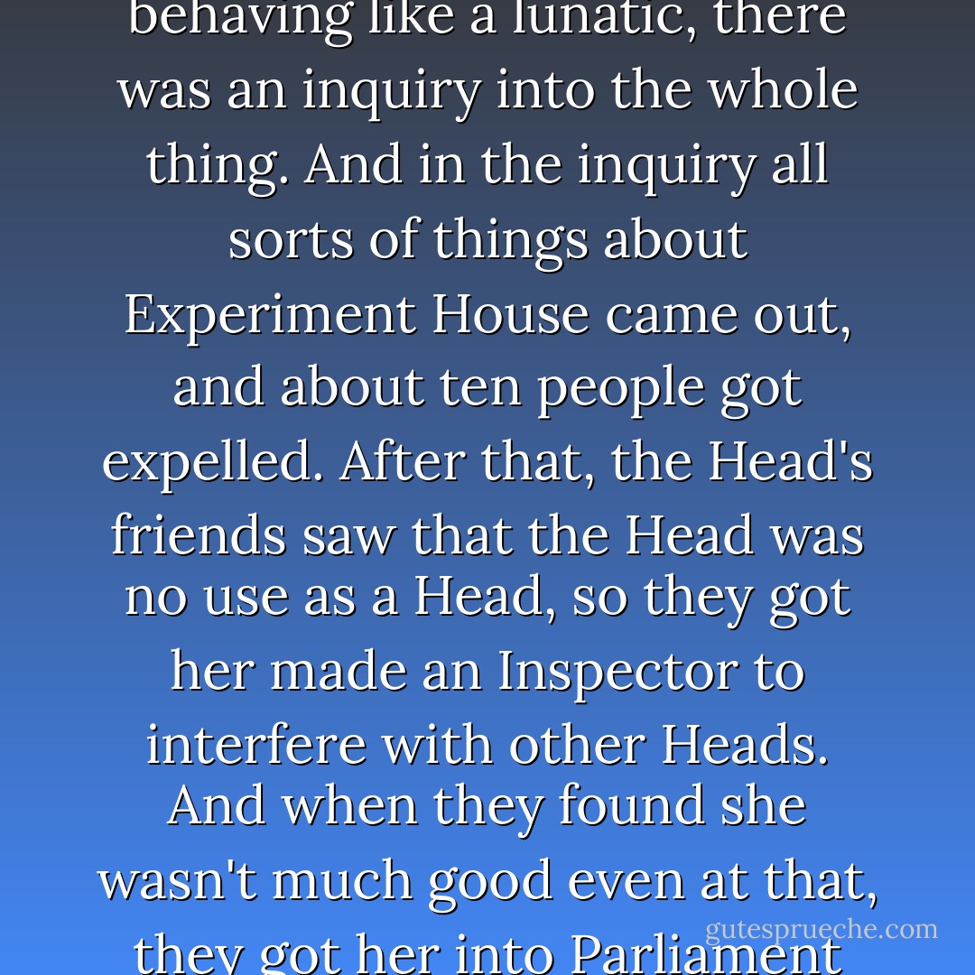 When the police arrived and found no lion, no broken wall, and no convicts, and the Head behaving like a lunatic, there was an inquiry into the whole thing. And in the inquiry all sorts of things about Experiment House came out, and about ten people got expelled. After that, the Head's friends saw that the Head was no use as a Head, so they got her made an Inspector to interfere with other Heads. And when they found she wasn't much good even at that, they got her into Parliament where she lived happily ever after. - C.S. Lewis