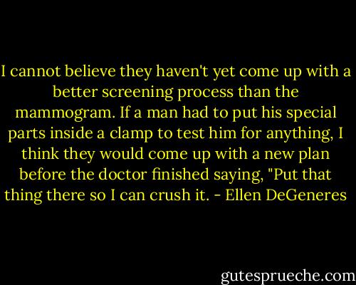 I cannot believe they haven't yet come up with a better screening process than the mammogram. If a man had to put his special parts inside a clamp to test him for anything, I think they would come up with a new plan before the doctor finished saying, "Put that thing there so I can crush it. - Ellen DeGeneres