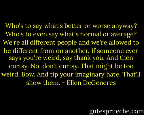 Who's to say what's better or worse anyway? Who's to even say what's normal or average? We're all different people and we're allowed to be different from on another. If someone ever says you're weird, say thank you. And then curtsy. No, don't curtsy. That might be too weird. Bow. And tip your imaginary hate. That'll show them. - Ellen DeGeneres