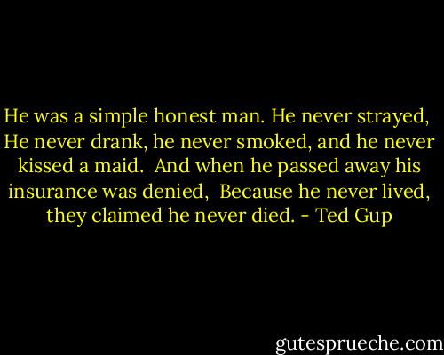 He was a simple honest man. He never strayed,<br /><br />He never drank, he never smoked, and he never kissed a maid.<br /><br />And when he passed away his insurance was denied,<br /><br />Because he never lived, they claimed he never died. - Ted Gup