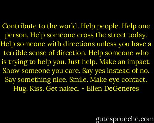 Contribute to the world. Help people. Help one person. Help someone cross the street today. Help someone with directions unless you have a terrible sense of direction. Help someone who is trying to help you. Just help. Make an impact. Show someone you care. Say yes instead of no. Say something nice. Smile. Make eye contact. Hug. Kiss. Get naked. - Ellen DeGeneres