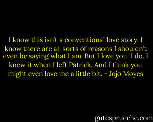 I know this isn’t a conventional love story. I know there are all sorts of reasons I shouldn’t even be saying what I am. But I love you. I do. I knew it when I left Patrick. And I think you might even love me a little bit. - Jojo Moyes
