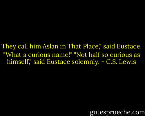 They call him Aslan in That Place," said Eustace.<br />"What a curious name!"<br />"Not half so curious as himself," said Eustace solemnly. - C.S. Lewis