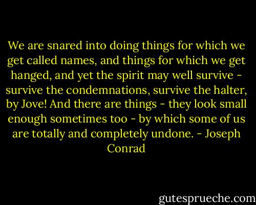 We are snared into doing things for which we get called names, and things for which we get hanged, and yet the spirit may well survive - survive the condemnations, survive the halter, by Jove! And there are things - they look small enough sometimes too - by which some of us are totally and completely undone. - Joseph Conrad