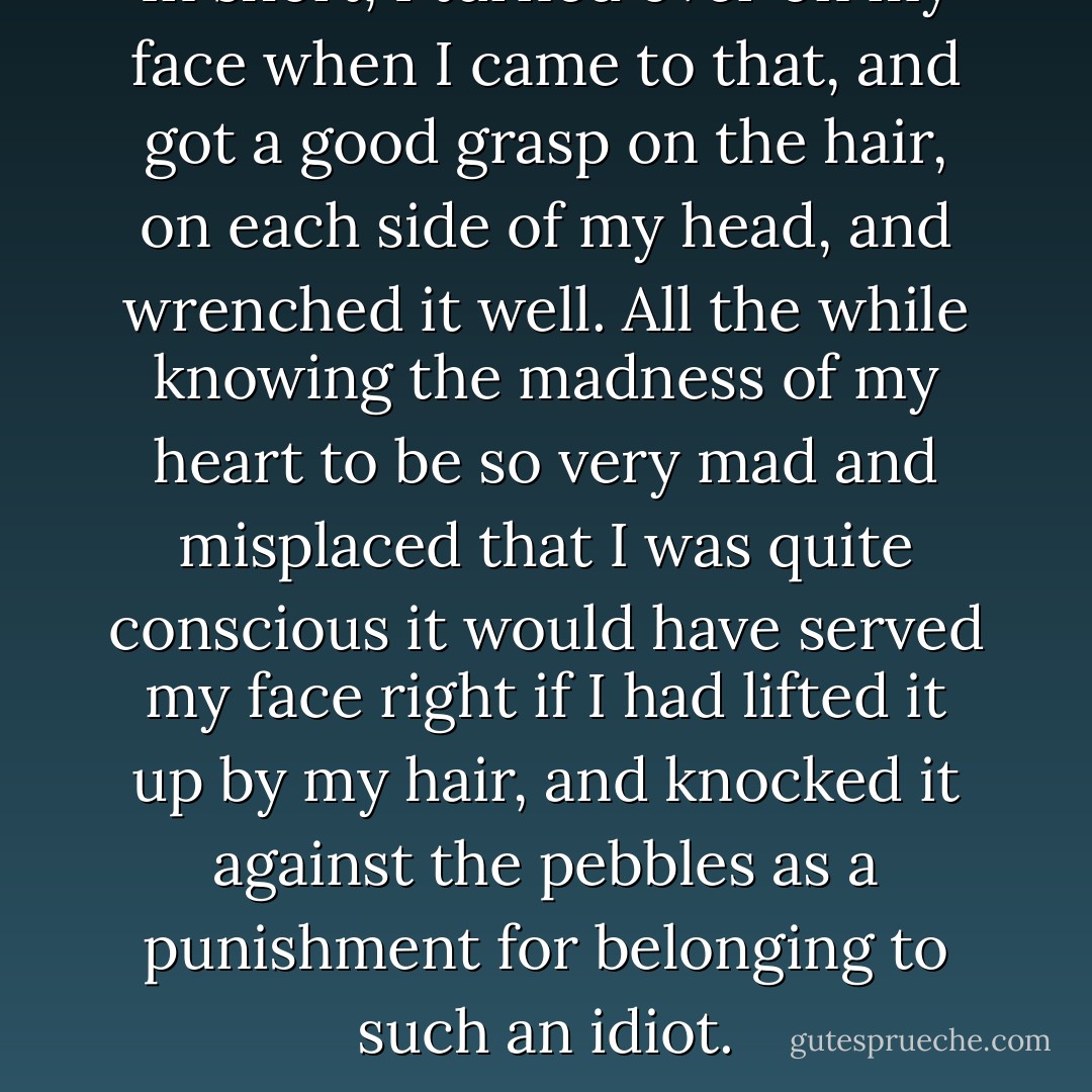 In short, I turned over on my face when I came to that, and got a good grasp on the hair, on each side of my head, and wrenched it well. All the while knowing the madness of my heart to be so very mad and misplaced that I was quite conscious it would have served my face right if I had lifted it up by my hair, and knocked it against the pebbles as a punishment for belonging to such an idiot. - Charles Dickens
