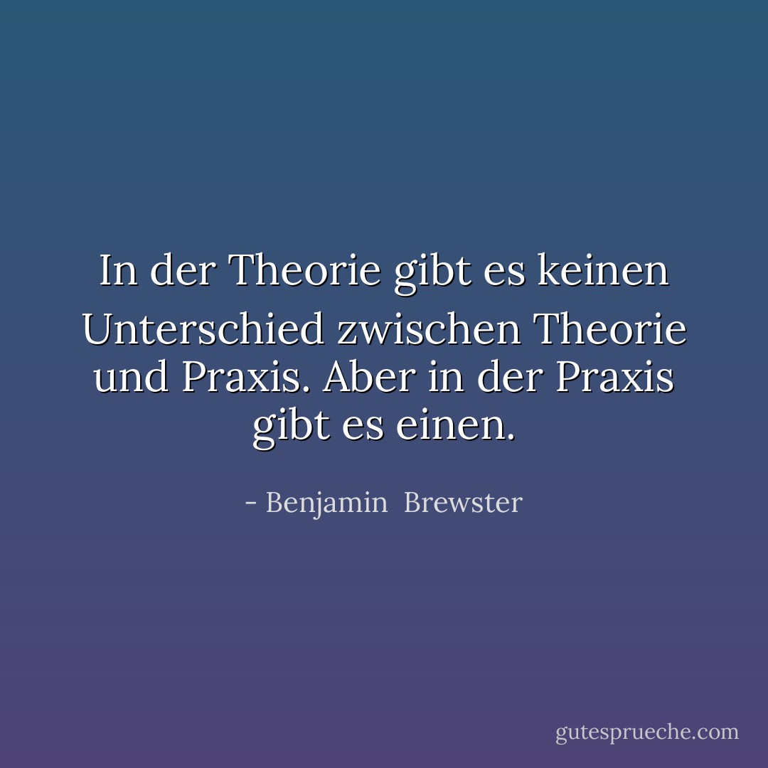 In der Theorie gibt es keinen Unterschied zwischen Theorie und Praxis. Aber in der Praxis gibt es einen. - Benjamin  Brewster<