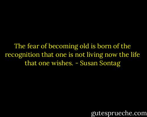The fear of becoming old is born of the recognition that one is not living now the life that one wishes. - Susan Sontag