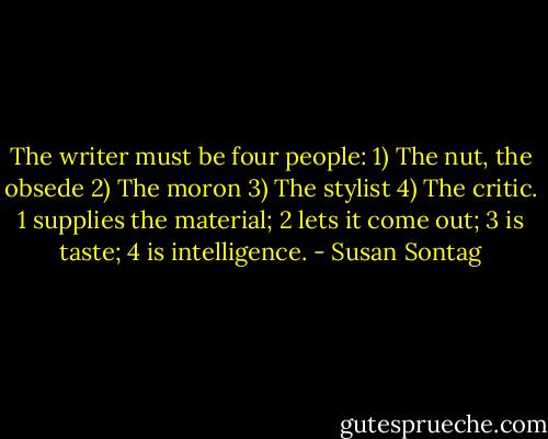 The writer must be four people: 1) The nut, the obsede 2) The moron 3) The stylist 4) The critic. 1 supplies the material; 2 lets it come out; 3 is taste; 4 is intelligence. - Susan Sontag