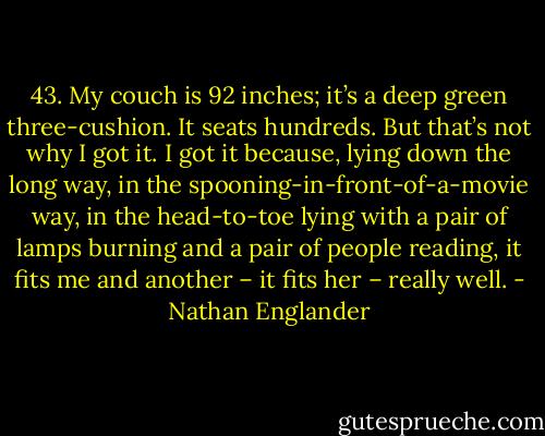 43. My couch is 92 inches; it’s a deep green three-cushion. It seats hundreds. But that’s not why I got it. I got it because, lying down the long way, in the spooning-in-front-of-a-movie way, in the head-to-toe lying with a pair of lamps burning and a pair of people reading, it fits me and another – it fits her – really well. - Nathan Englander