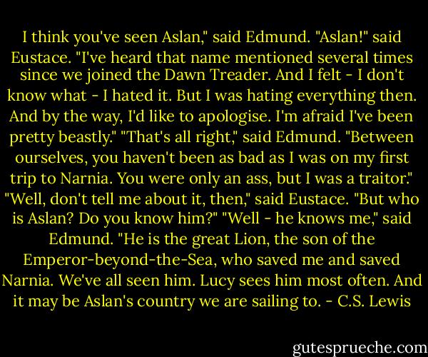 I think you've seen Aslan," said Edmund.<br />"Aslan!" said Eustace. "I've heard that name mentioned several times since we joined the Dawn Treader. And I felt - I don't know what - I hated it. But I was hating everything then. And by the way, I'd like to apologise. I'm afraid I've been pretty beastly."<br />"That's all right," said Edmund. "Between ourselves, you haven't been as bad as I was on my first trip to Narnia. You were only an ass, but I was a traitor."<br />"Well, don't tell me about it, then," said Eustace. "But who is Aslan? Do you know him?"<br />"Well - he knows me," said Edmund. "He is the great Lion, the son of the Emperor-beyond-the-Sea, who saved me and saved Narnia. We've all seen him. Lucy sees him most often. And it may be Aslan's country we are sailing to. - C.S. Lewis