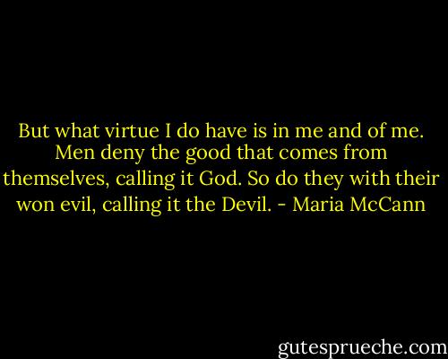But what virtue I do have is in me and of me. Men deny the good that comes from themselves, calling it God. So do they with their won evil, calling it the Devil. - Maria McCann