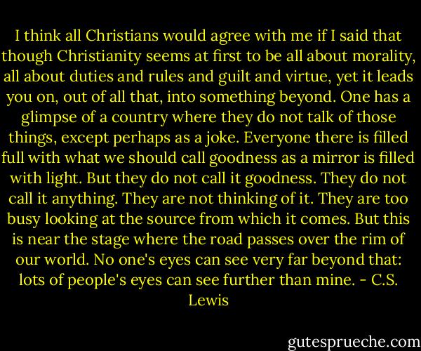 I think all Christians would agree with me if I said that though Christianity seems at first to be all about morality, all about duties and rules and guilt and virtue, yet it leads you on, out of all that, into something beyond. One has a glimpse of a country where they do not talk of those things, except perhaps as a joke. Everyone there is filled full with what we should call goodness as a mirror is filled with light. But they do not call it goodness. They do not call it anything. They are not thinking of it. They are too busy looking at the source from which it comes. But this is near the stage where the road passes over the rim of our world. No one's eyes can see very far beyond that: lots of people's eyes can see further than mine. - C.S. Lewis