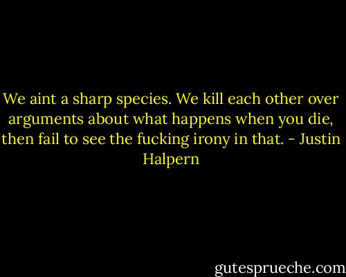 We aint a sharp species. We kill each other over arguments about what happens when you die, then fail to see the fucking irony in that. - Justin Halpern