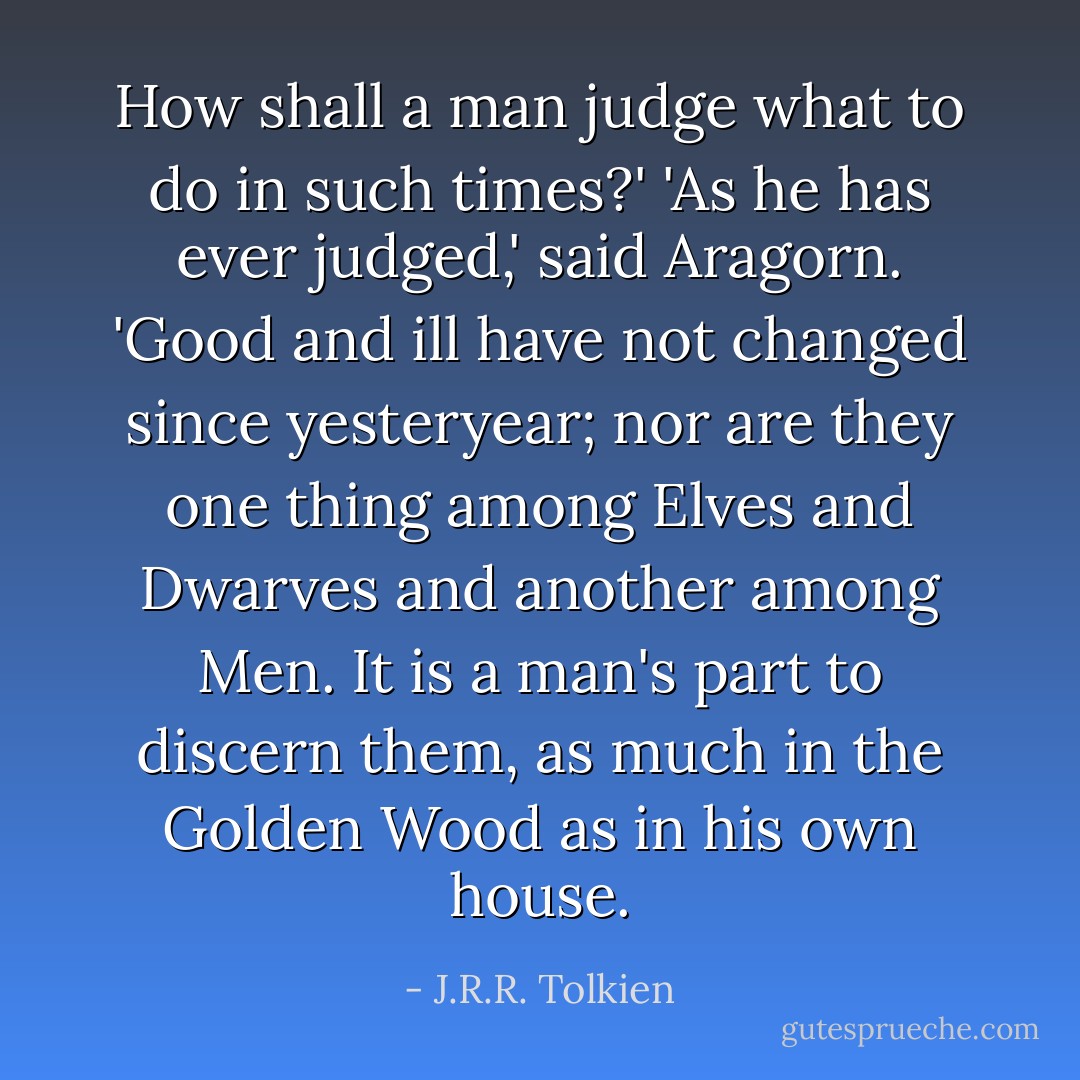 How shall a man judge what to do in such times?'<br />'As he has ever judged,' said Aragorn. 'Good and ill have not changed since yesteryear; nor are they one thing among Elves and Dwarves and another among Men. It is a man's part to discern them, as much in the Golden Wood as in his own house. - J.R.R. Tolkien
