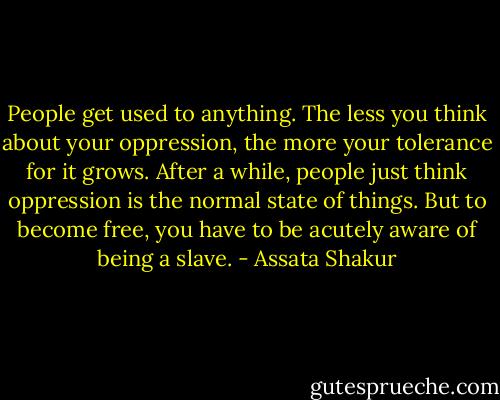 People get used to anything. The less you think about your oppression, the more your tolerance for it grows. After a while, people just think oppression is the normal state of things. But to become free, you have to be acutely aware of being a slave. - Assata Shakur