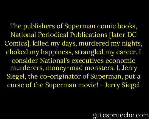 The publishers of Superman comic books, National Periodical Publications [later DC Comics], killed my days, murdered my nights, choked my happiness, strangled my career. I consider National's executives economic murderers, money-mad monsters.<br />I, Jerry Siegel, the co-originator of Superman, put a curse of the Superman movie! - Jerry Siegel