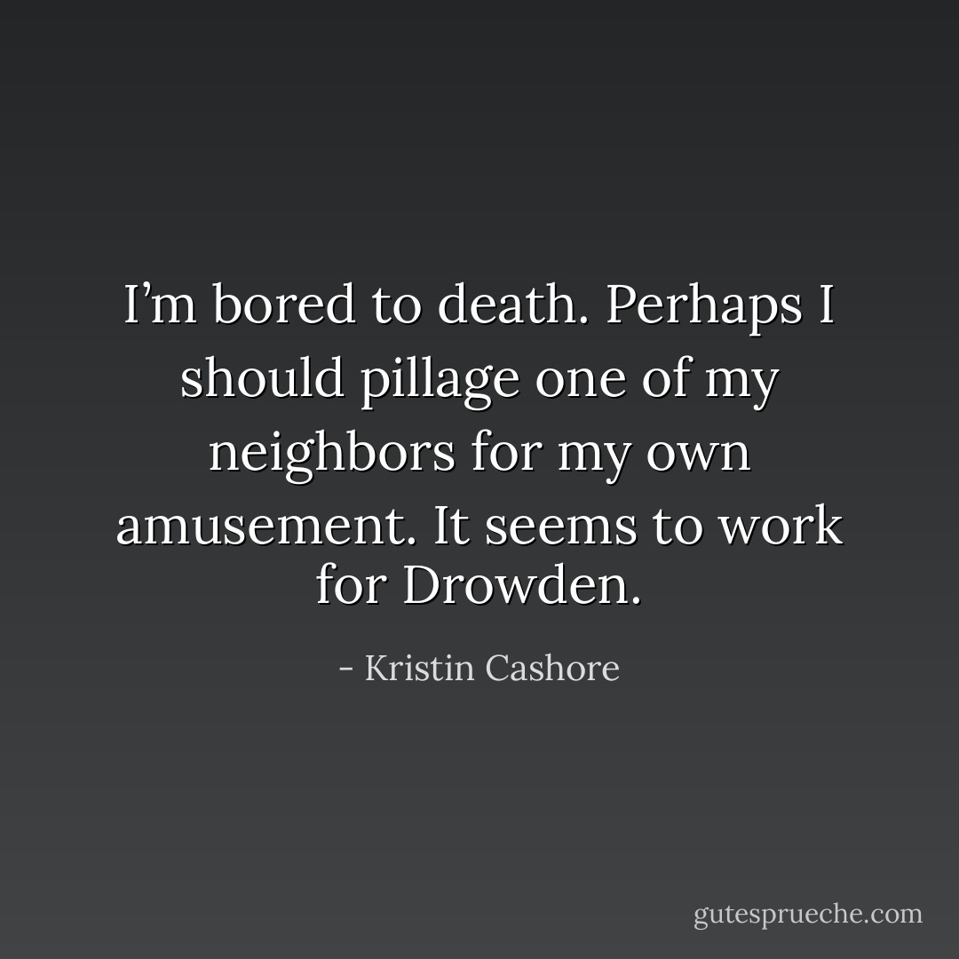 I’m bored to death. Perhaps I should pillage one of my neighbors for my own amusement. It seems to work for Drowden. - Kristin Cashore