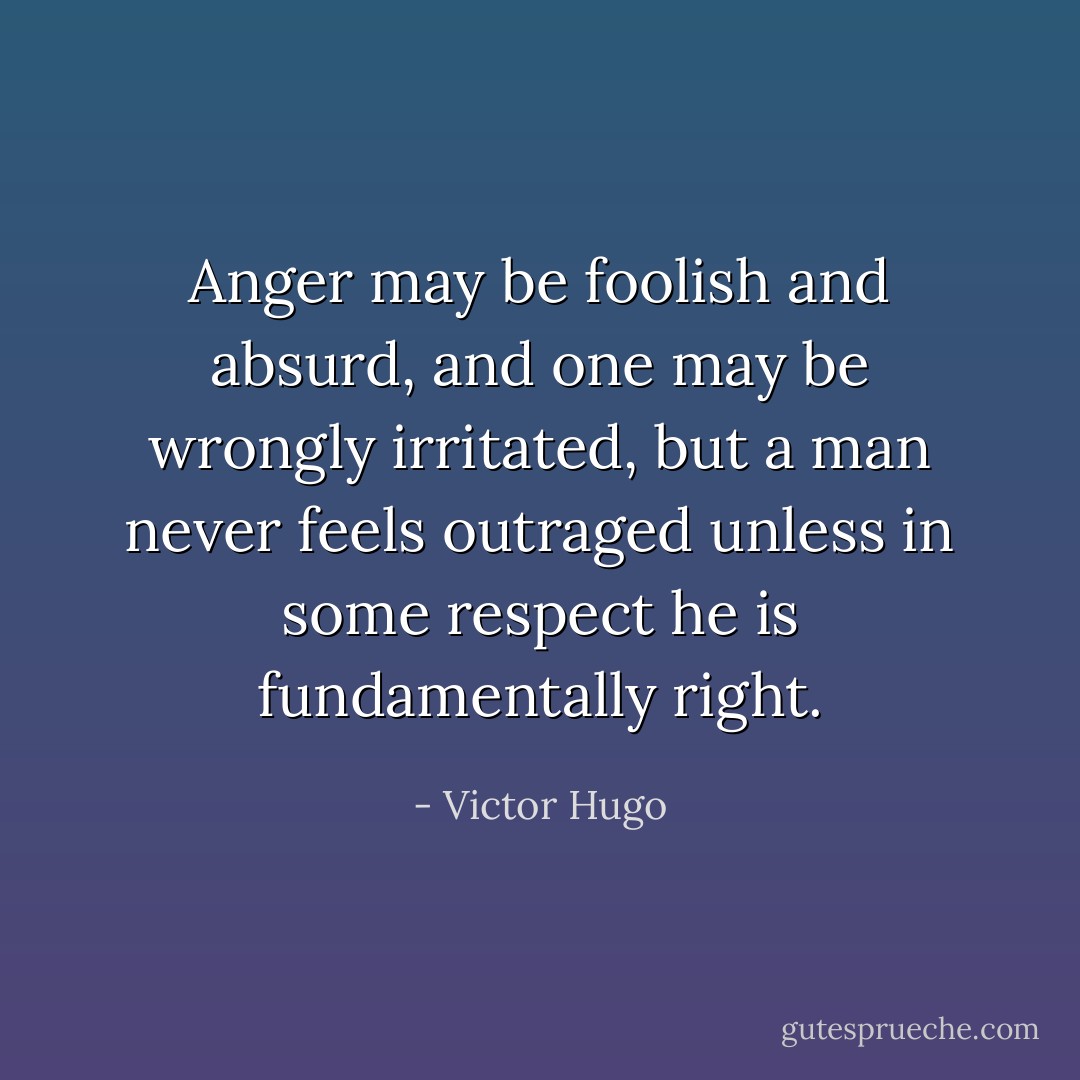 Anger may be foolish and absurd, and one may be wrongly irritated, but a man never feels outraged unless in some respect he is fundamentally right. - Victor Hugo