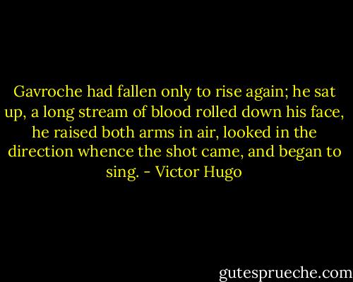 Gavroche had fallen only to rise again; he sat up, a long stream of blood rolled down his face, he raised both arms in air, looked in the direction whence the shot came, and began to sing. - Victor Hugo