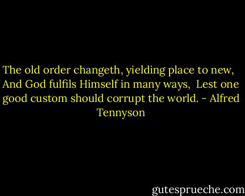 The old order changeth, yielding place to new, <br /> And God fulfils Himself in many ways,<br /> Lest one good custom should corrupt the world. - Alfred Tennyson