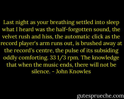 Last night as your breathing<br />settled into sleep<br />what I heard was the half-forgotten sound,<br />the velvet rush and hiss,<br />the automatic click<br />as the record player's arm runs out,<br />is brushed away<br />at the record's centre,<br />the pulse of its subsiding<br />oddly comforting.<br />33 1/3 rpm.<br />The knowledge that when the music ends,<br />there will not be silence. - John Knowles